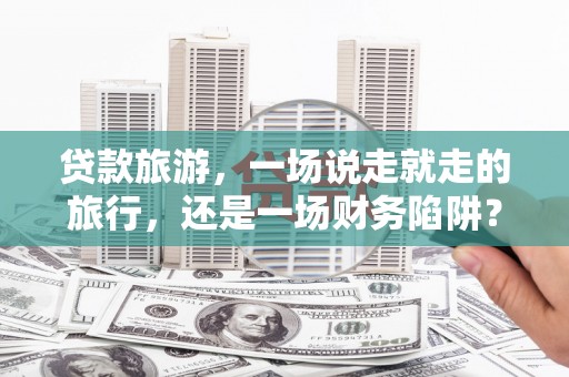渭城贷款旅游，一场说走就走的旅行，还是一场财务陷阱？