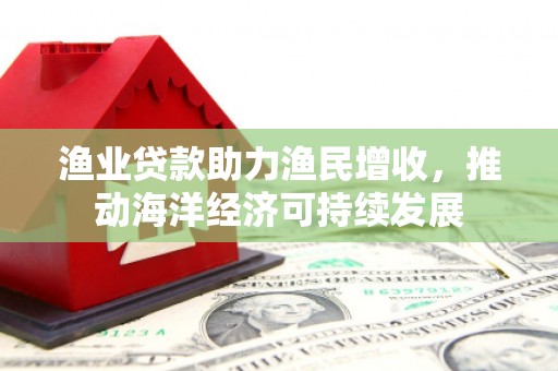 渭城渔业贷款助力渔民增收，推动海洋经济可持续发展