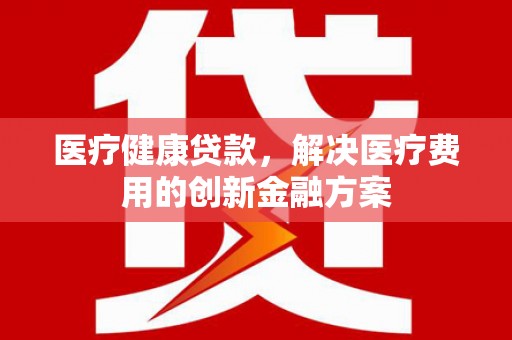 渭城医疗健康贷款，解决医疗费用的创新金融方案